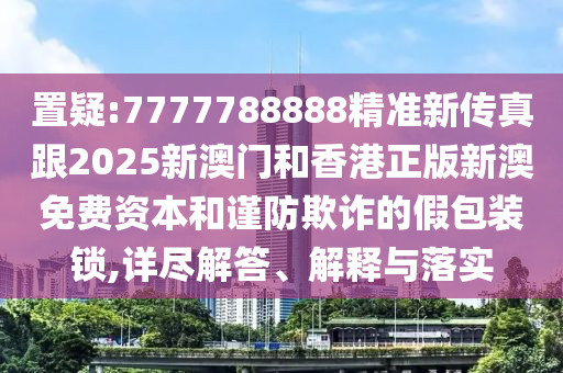 置疑:7777788888精准新传真跟2025新澳门和香港正版新澳免费资本和谨防欺诈的假包装锁,详尽解答、解释与落实