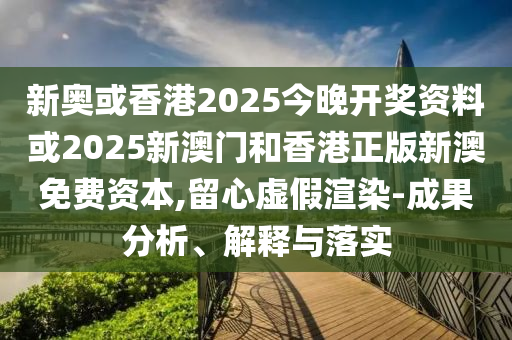 新奥或香港2025今晚开奖资料或2025新澳门和香港正版新澳免费资本,留心虚假渲染-成果分析、解释与落实