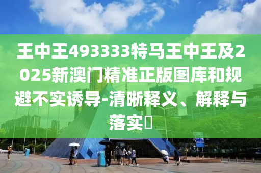 王中王493333特马王中王及2025新澳门精准正版图库和规避不实诱导-清晰释义、解释与落实​