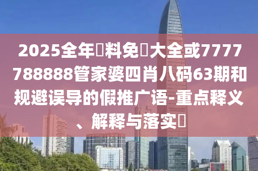 2025全年資料免費大全或7777788888管家婆四肖八码63期和规避误导的假推广语-重点释义、解释与落实​
