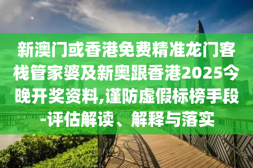 新澳门或香港免费精准龙门客栈管家婆及新奥跟香港2025今晚开奖资料,谨防虚假标榜手段-评估解读、解释与落实