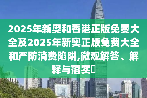 2025年新奥和香港正版免费大全及2025年新奥正版免费大全和严防消费陷阱,微观解答、解释与落实​