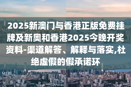 2025新澳门与香港正版免费挂牌及新奥和香港2025今晚开奖资料-渠道解答、解释与落实,杜绝虚假的假承诺环