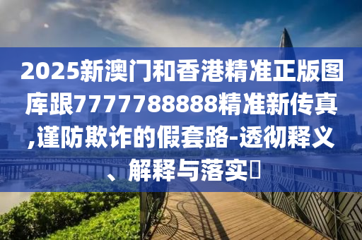 2025新澳门和香港精准正版图库跟7777788888精准新传真,谨防欺诈的假套路-透彻释义、解释与落实​