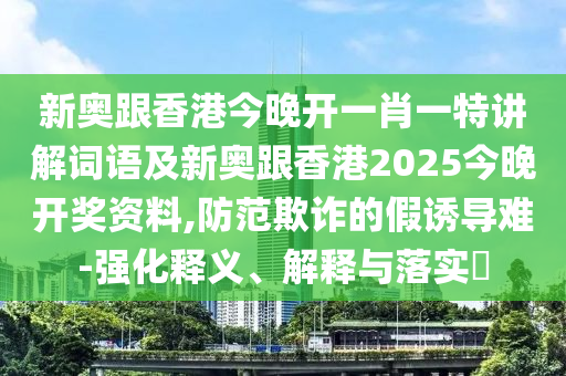 新奥跟香港今晚开一肖一特讲解词语及新奥跟香港2025今晚开奖资料,防范欺诈的假诱导难-强化释义、解释与落实​