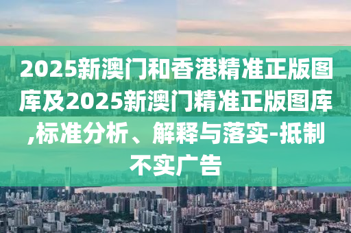 2025新澳门和香港精准正版图库及2025新澳门精准正版图库,标准分析、解释与落实-抵制不实广告