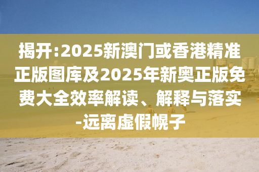 揭开:2025新澳门或香港精准正版图库及2025年新奥正版免费大全效率解读、解释与落实-远离虚假幌子