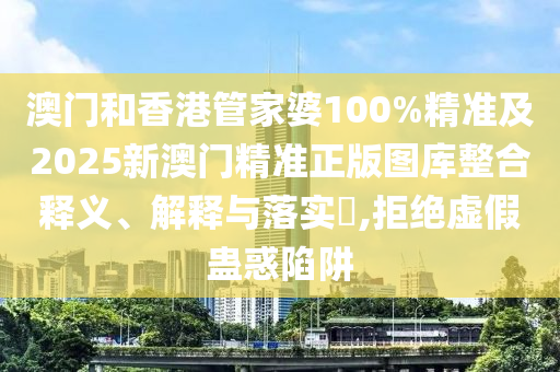澳门和香港管家婆100%精准及2025新澳门精准正版图库整合释义、解释与落实​,拒绝虚假蛊惑陷阱
