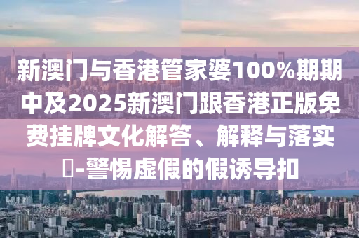 新澳门与香港管家婆100%期期中及2025新澳门跟香港正版免费挂牌文化解答、解释与落实​-警惕虚假的假诱导扣
