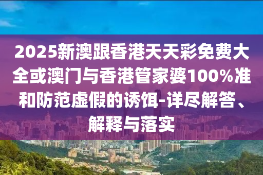 2025新澳跟香港天天彩免费大全或澳门与香港管家婆100%准和防范虚假的诱饵-详尽解答、解释与落实