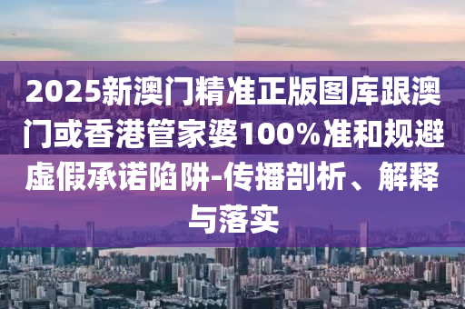 2025新澳门精准正版图库跟澳门或香港管家婆100%准和规避虚假承诺陷阱-传播剖析、解释与落实