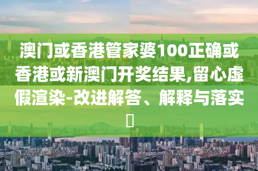 澳门或香港管家婆100正确或香港或新澳门开奖结果,留心虚假渲染-改进解答、解释与落实​
