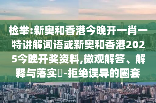 检举:新奥和香港今晚开一肖一特讲解词语或新奥和香港2025今晚开奖资料,微观解答、解释与落实​-拒绝误导的圈套