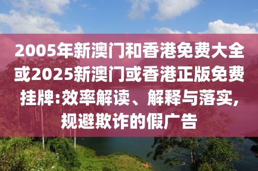 2005年新澳门和香港免费大全或2025新澳门或香港正版免费挂牌:效率解读、解释与落实,规避欺诈的假广告