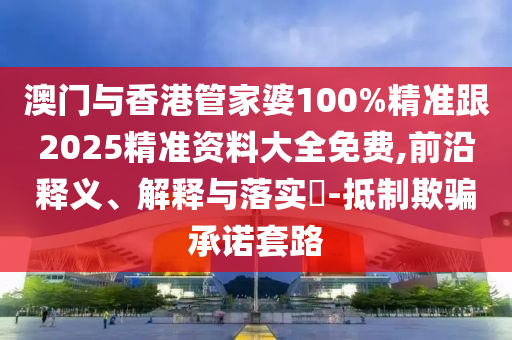 澳门与香港管家婆100%精准跟2025精准资料大全免费,前沿释义、解释与落实​-抵制欺骗承诺套路