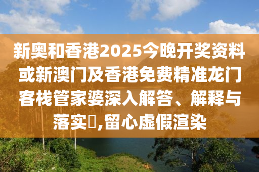 新奥和香港2025今晚开奖资料或新澳门及香港免费精准龙门客栈管家婆深入解答、解释与落实​,留心虚假渲染
