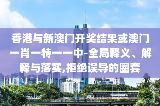香港与新澳门开奖结果或澳门一肖一特一一中-全局释义、解释与落实,拒绝误导的圈套