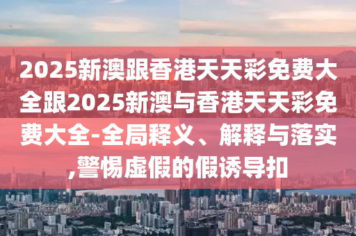 2025新澳跟香港天天彩免费大全跟2025新澳与香港天天彩免费大全-全局释义、解释与落实,警惕虚假的假诱导扣