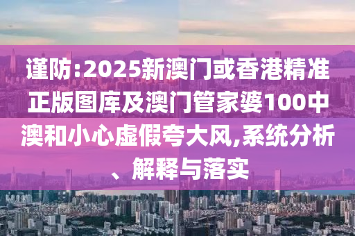谨防:2025新澳门或香港精准正版图库及澳门管家婆100中澳和小心虚假夸大风,系统分析、解释与落实