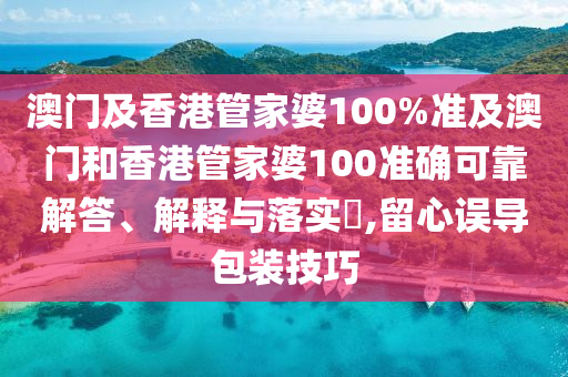 澳门及香港管家婆100%准及澳门和香港管家婆100准确可靠解答、解释与落实​,留心误导包装技巧