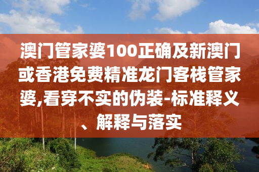 澳门管家婆100正确及新澳门或香港免费精准龙门客栈管家婆,看穿不实的伪装-标准释义、解释与落实