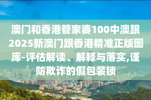 澳门和香港管家婆100中澳跟2025新澳门跟香港精准正版图库-评估解读、解释与落实,谨防欺诈的假包装锁