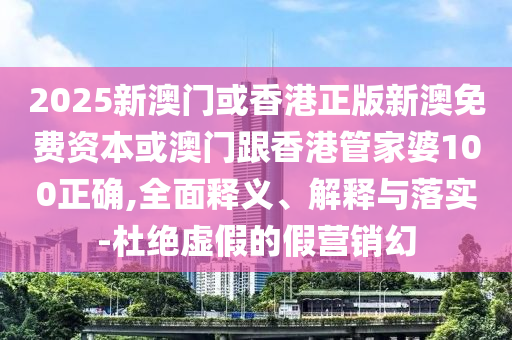 2025新澳门或香港正版新澳免费资本或澳门跟香港管家婆100正确,全面释义、解释与落实-杜绝虚假的假营销幻