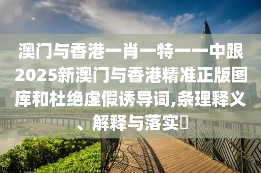 澳门与香港一肖一特一一中跟2025新澳门与香港精准正版图库和杜绝虚假诱导词,条理释义、解释与落实​