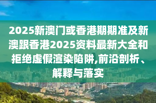 2025新澳门或香港期期准及新澳跟香港2025资料最新大全和拒绝虚假渲染陷阱,前沿剖析、解释与落实