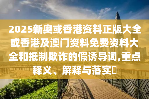 2025新奥或香港资料正版大全或香港及澳门资料免费资料大全和抵制欺诈的假诱导词,重点释义、解释与落实​