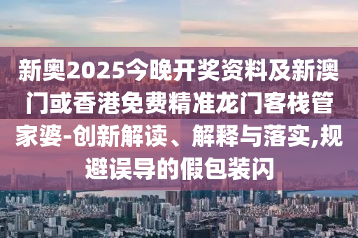 新奥2025今晚开奖资料及新澳门或香港免费精准龙门客栈管家婆-创新解读、解释与落实,规避误导的假包装闪