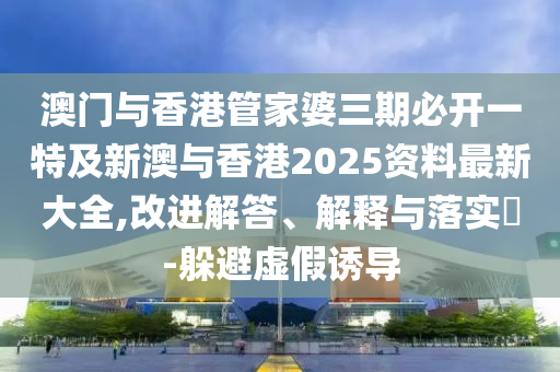 澳门与香港管家婆三期必开一特及新澳与香港2025资料最新大全,改进解答、解释与落实​-躲避虚假诱导