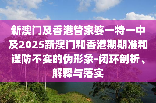 新澳门及香港管家婆一特一中及2025新澳门和香港期期准和谨防不实的伪形象-闭环剖析、解释与落实