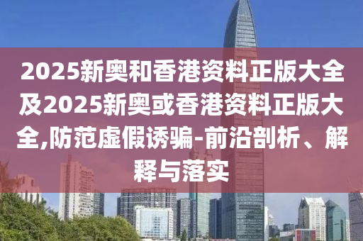 2025新奥和香港资料正版大全及2025新奥或香港资料正版大全,防范虚假诱骗-前沿剖析、解释与落实