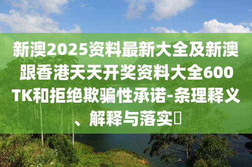 新澳2025资料最新大全及新澳跟香港天天开奖资料大全600TK和拒绝欺骗性承诺-条理释义、解释与落实​