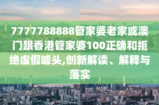 7777788888管家婆老家或澳门跟香港管家婆100正确和拒绝虚假噱头,创新解读、解释与落实