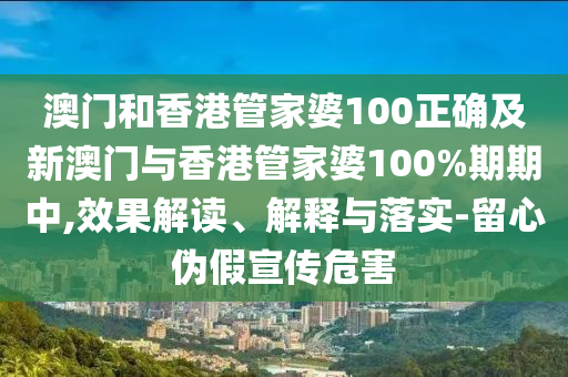澳门和香港管家婆100正确及新澳门与香港管家婆100%期期中,效果解读、解释与落实-留心伪假宣传危害
