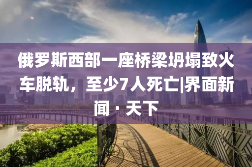 俄罗斯西部一座桥梁坍塌致火车脱轨，至少7人死亡|界面新闻 · 天下