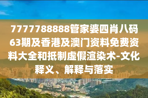 7777788888管家婆四肖八码63期及香港及澳门资料免费资料大全和抵制虚假渲染术-文化释义、解释与落实