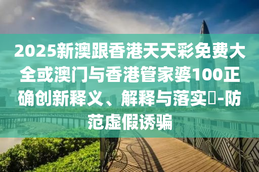 2025新澳跟香港天天彩免费大全或澳门与香港管家婆100正确创新释义、解释与落实​-防范虚假诱骗