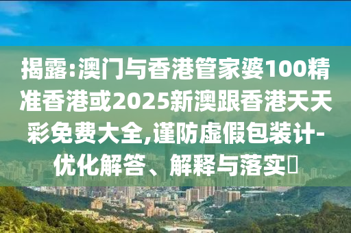 揭露:澳门与香港管家婆100精准香港或2025新澳跟香港天天彩免费大全,谨防虚假包装计-优化解答、解释与落实​