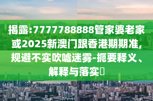 揭露:7777788888管家婆老家或2025新澳门跟香港期期准,规避不实吹嘘迷雾-扼要释义、解释与落实​