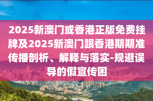 2025新澳门或香港正版免费挂牌及2025新澳门跟香港期期准传播剖析、解释与落实-规避误导的假宣传困