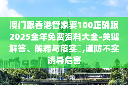 澳门跟香港管家婆100正确跟2025全年免费资料大全-关键解答、解释与落实​,谨防不实诱导危害