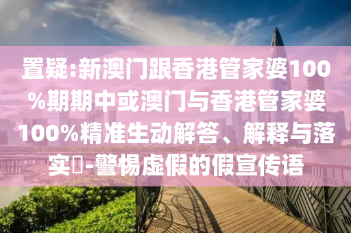 置疑:新澳门跟香港管家婆100%期期中或澳门与香港管家婆100%精准生动解答、解释与落实​-警惕虚假的假宣传语