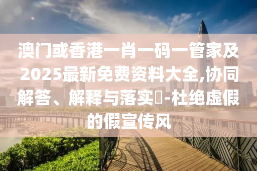 澳门或香港一肖一码一管家及2025最新免费资料大全,协同解答、解释与落实​-杜绝虚假的假宣传风