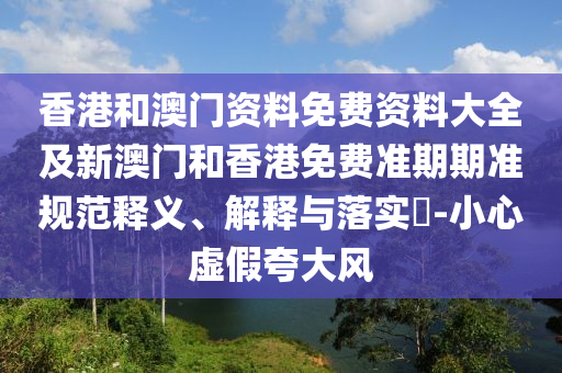 香港和澳门资料免费资料大全及新澳门和香港免费准期期准规范释义、解释与落实​-小心虚假夸大风