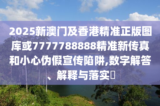 2025新澳门及香港精准正版图库或7777788888精准新传真和小心伪假宣传陷阱,数字解答、解释与落实​