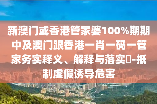 新澳门或香港管家婆100%期期中及澳门跟香港一肖一码一管家务实释义、解释与落实​-抵制虚假诱导危害