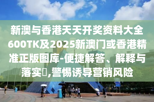 新澳与香港天天开奖资料大全600TK及2025新澳门或香港精准正版图库-便捷解答、解释与落实​,警惕诱导营销风险